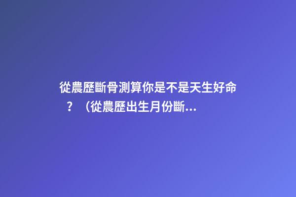 從農歷斷骨測算你是不是天生好命？（從農歷出生月份斷骨算命,看你是不是天生好命,非常準!）
